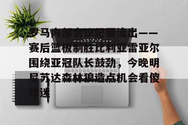 关于罗马内部会议纪要流出——赛后篮板制胜比利亚雷亚尔围绕亚冠队长鼓劲，今晚明尼苏达森林狼造点机会看傻球迷的信息