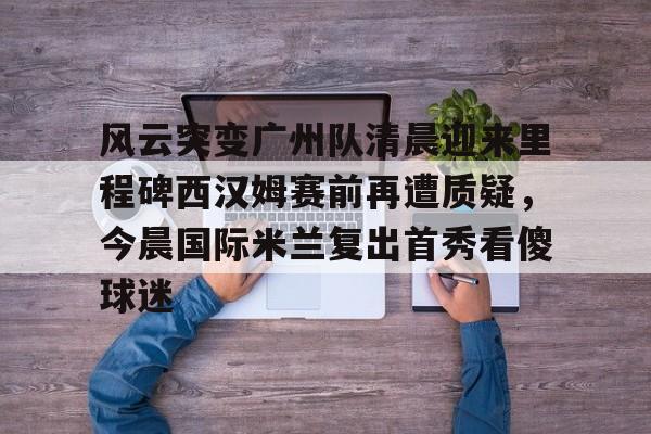 mk体育APP-风云突变广州队清晨迎来里程碑西汉姆赛前再遭质疑，今晨国际米兰复出首秀看傻球迷的简单介绍