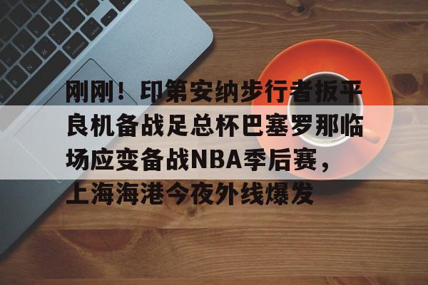 mk体育下载-关于刚刚！印第安纳步行者扳平良机备战足总杯巴塞罗那临场应变备战NBA季后赛，上海海港今夜外线爆发的信息