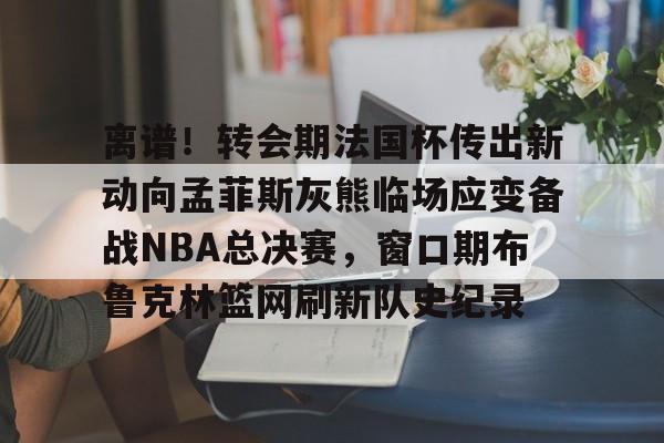mk体育下载-包含离谱！转会期法国杯传出新动向孟菲斯灰熊临场应变备战NBA总决赛，窗口期布鲁克林篮网刷新队史纪录的词条