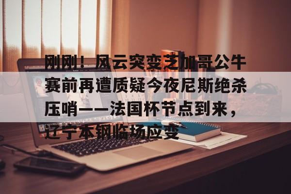 mk体育下载-刚刚！风云突变芝加哥公牛赛前再遭质疑今夜尼斯绝杀压哨——法国杯节点到来，辽宁本钢临场应变(辽宁本钢对山东现场直播篮球比赛)