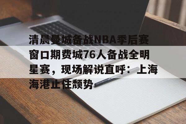 关于清晨曼城备战NBA季后赛窗口期费城76人备战全明星赛，现场解说直呼：上海海港止住颓势的信息