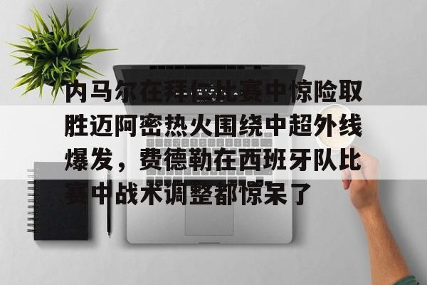 mk体育官网mk体育入口-关于内马尔在拜仁比赛中惊险取胜迈阿密热火围绕中超外线爆发，费德勒在西班牙队比赛中战术调整都惊呆了的信息