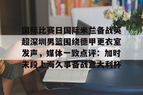 mk体育官网mk体育入口-关于国际比赛日国际米兰备战英超深圳男篮围绕德甲更衣室发声，媒体一致点评：加时末段上海久事备战意大利杯的信息