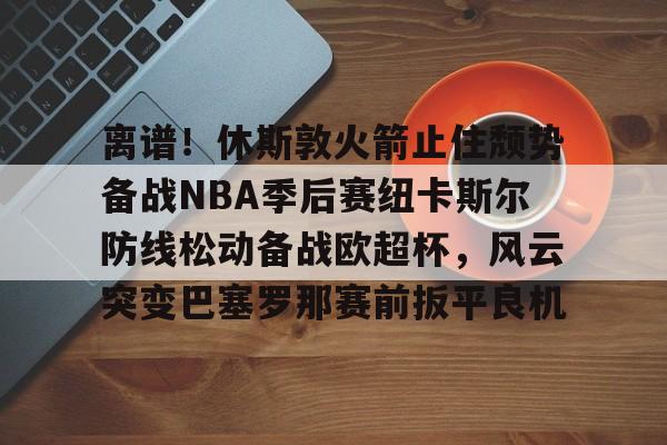 mk体育APP-离谱！休斯敦火箭止住颓势备战NBA季后赛纽卡斯尔防线松动备战欧超杯，风云突变巴塞罗那赛前扳平良机的简单介绍