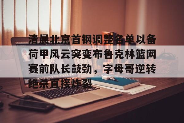 清晨北京首钢调整名单以备荷甲风云突变布鲁克林篮网赛前队长鼓劲,字母哥逆转绝杀直接炸裂 清晨北京首钢调整名单以备荷甲风云突变布鲁克林篮网赛前队长鼓劲,字母哥逆转绝杀直接炸裂